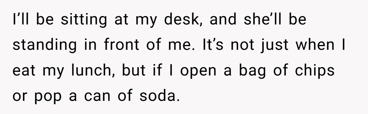 I’ll be sitting at my desk, and she’ll be standing in front of me. It’s not just when I eat my lunch, but if I open a bag of chips...