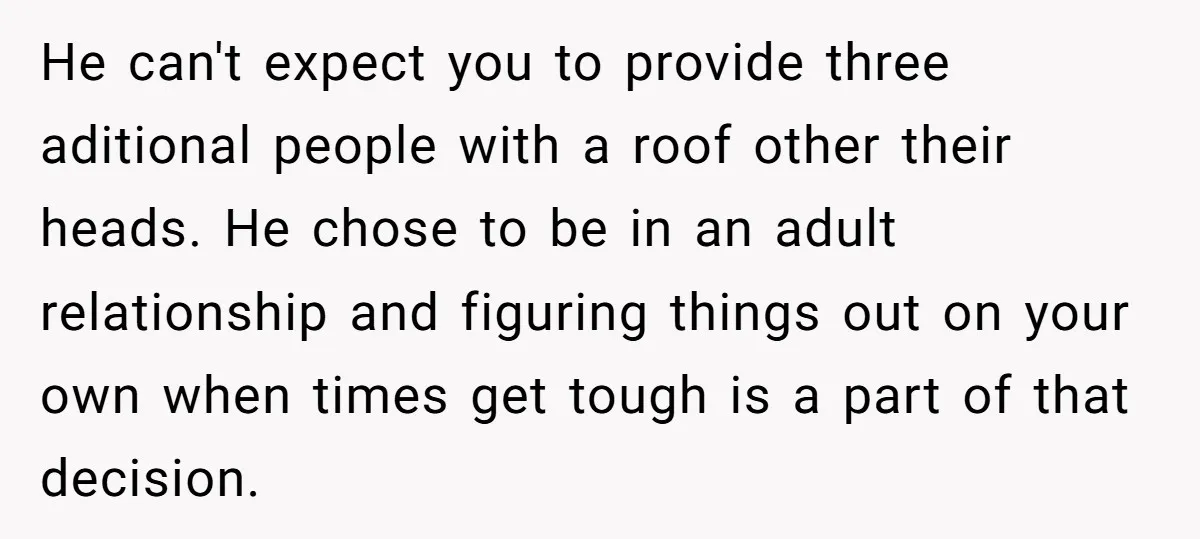 He can't expect you to provide three aditional people with a roof other their heads. He chose to be in an adult relationship and figuring things out on your own...