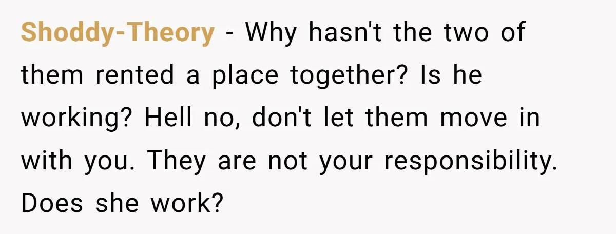Shoddy-Theory − Why hasn't the two of them rented a place together? Is he working? Hell no, don't let them move in with you. They are not your responsibility. Does...