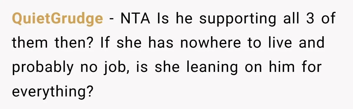 QuietGrudge − NTA Is he supporting all 3 of them then? If she has nowhere to live and probably no job, is she leaning on him for everything?