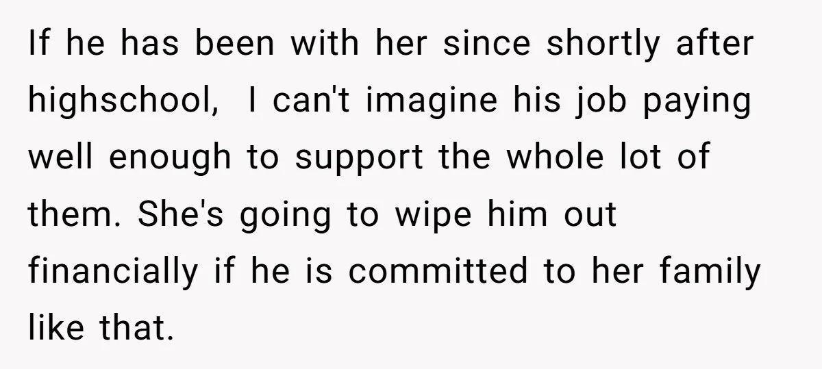 If he has been with her since shortly after highschool, I can't imagine his job paying well enough to support the whole lot of them. She's going to wipe him...