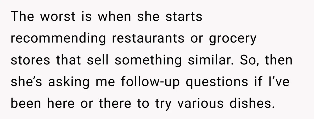 The worst is when she starts recommending restaurants or grocery stores that sell something similar. So, then she’s asking me follow-up questions if I’ve been here or there to try...