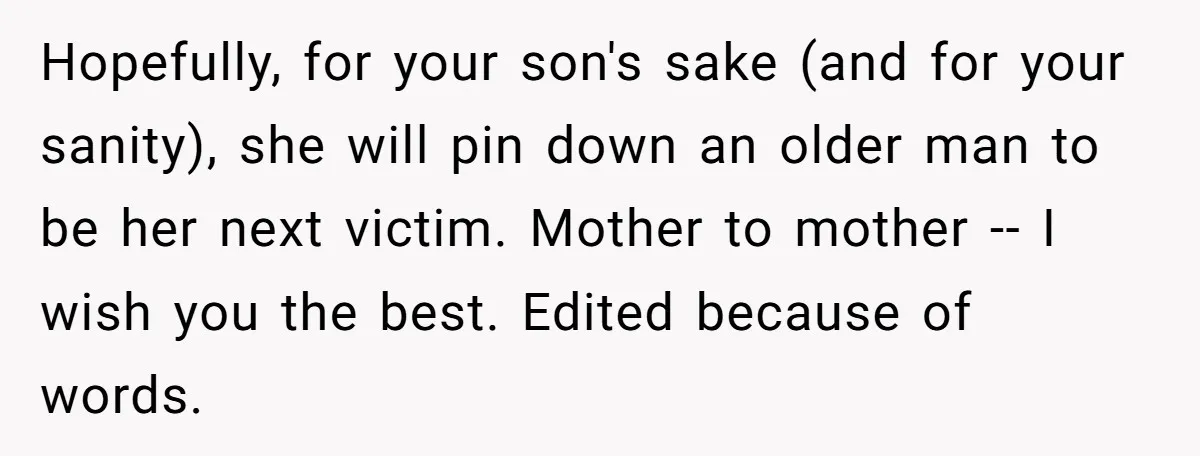 Hopefully, for your son's sake (and for your sanity), she will pin down an older man to be her next victim. Mother to mother -- I wish you the best....