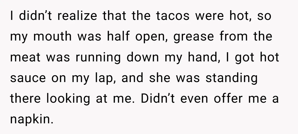 I didn’t realize that the tacos were hot, so my mouth was half open, grease from the meat was running down my hand, I got hot sauce on my lap,...