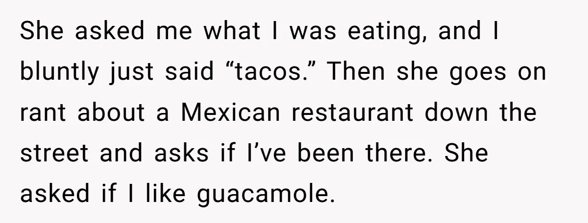 She asked me what I was eating, and I bluntly just said “tacos.” Then she goes on rant about a Mexican restaurant down the street and asks if I’ve been...