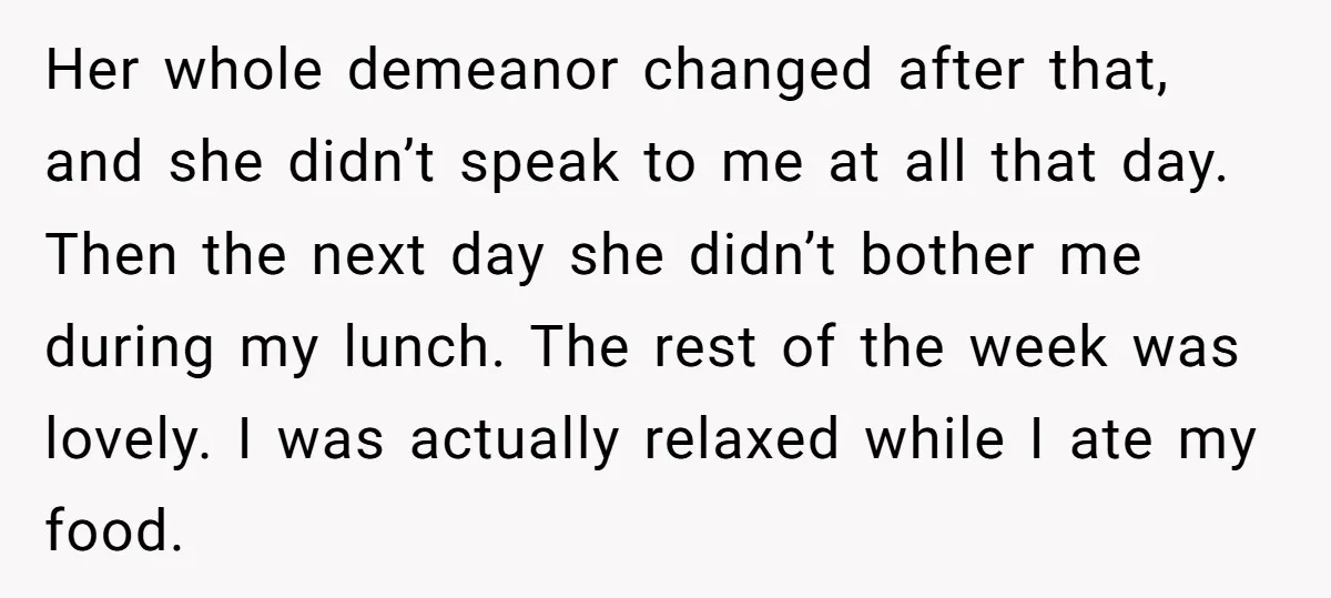 Her whole demeanor changed after that, and she didn’t speak to me at all that day. Then the next day she didn’t bother me during my lunch. The rest of...