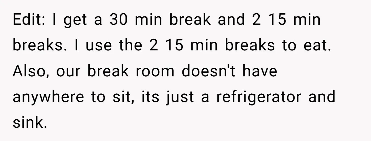 Edit: I get a 30 min break and 2 15 min breaks. I use the 2 15 min breaks to eat. Also, our break room doesn't have anywhere to sit,...