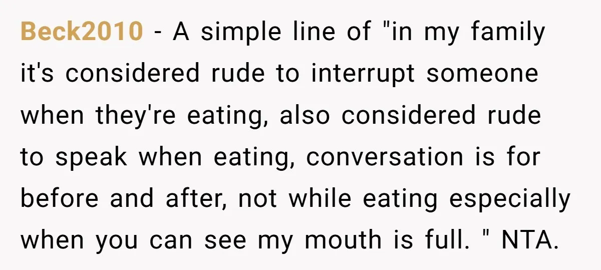 Beck2010 − A simple line of "in my family it's considered rude to interrupt someone when they're eating, also considered rude to speak when eating, conversation is for before and...