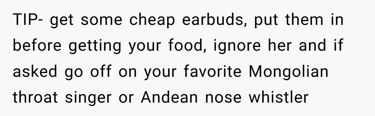 TIP- get some cheap earbuds, put them in before getting your food, ignore her and if asked go off on your favorite Mongolian throat singer or Andean nose whistler