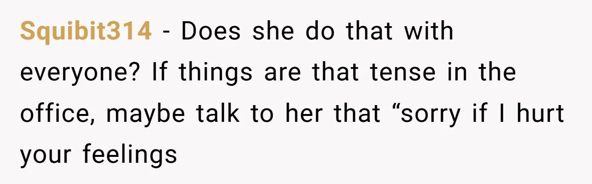 Squibit314 − Does she do that with everyone? If things are that tense in the office, maybe talk to her that “sorry if I hurt your feelings