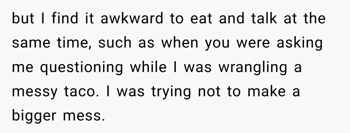 but I find it awkward to eat and talk at the same time, such as when you were asking me questioning while I was wrangling a messy taco. I was...