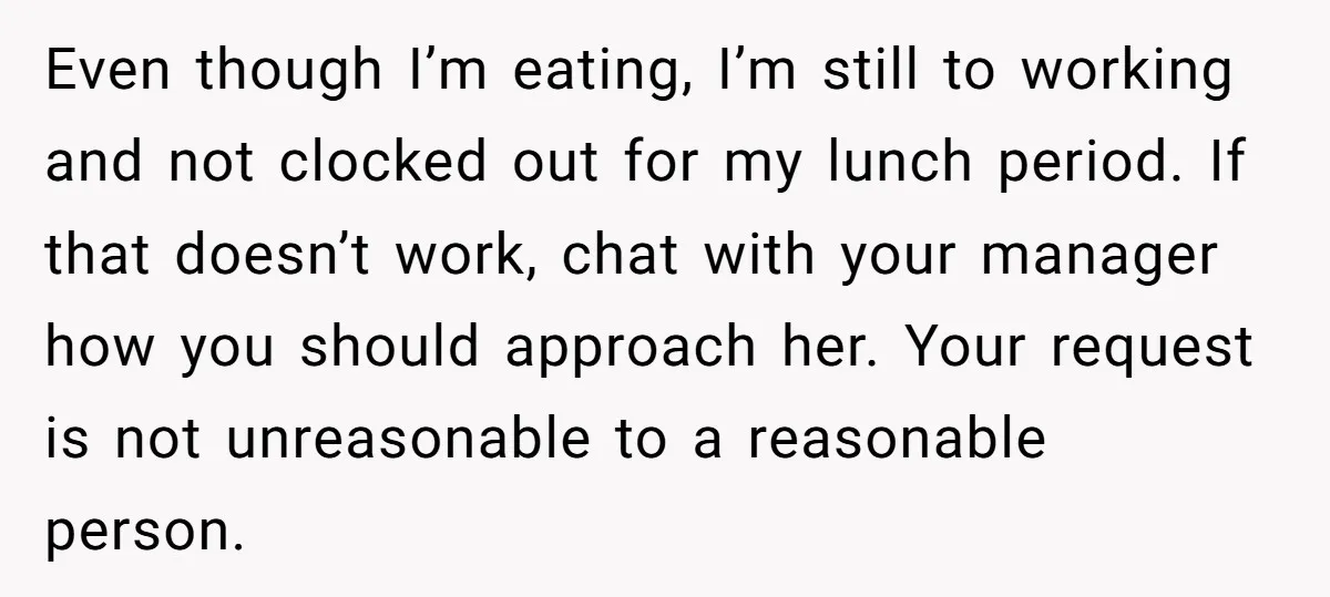 Even though I’m eating, I’m still to working and not clocked out for my lunch period. If that doesn’t work, chat with your manager how you should approach her. Your...