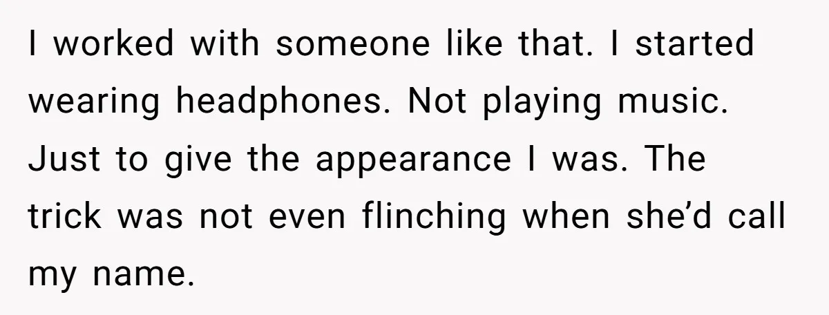 I worked with someone like that. I started wearing headphones. Not playing music. Just to give the appearance I was. The trick was not even flinching when she’d call my...