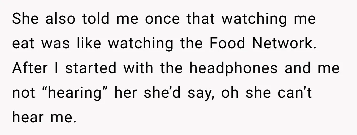She also told me once that watching me eat was like watching the Food Network. After I started with the headphones and me not “hearing” her she’d say, oh she...
