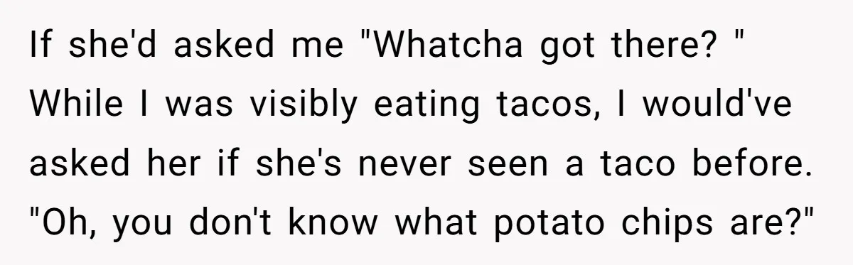 If she'd asked me "Whatcha got there? " While I was visibly eating tacos, I would've asked her if she's never seen a taco before. "Oh, you don't know what...