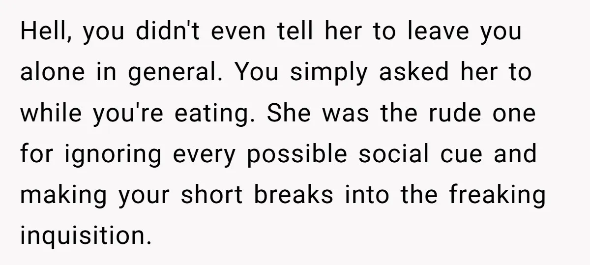Hell, you didn't even tell her to leave you alone in general. You simply asked her to while you're eating. She was the rude one for ignoring every possible social...