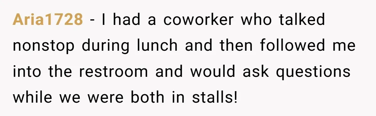 Aria1728 − I had a coworker who talked nonstop during lunch and then followed me into the restroom and would ask questions while we were both in stalls!