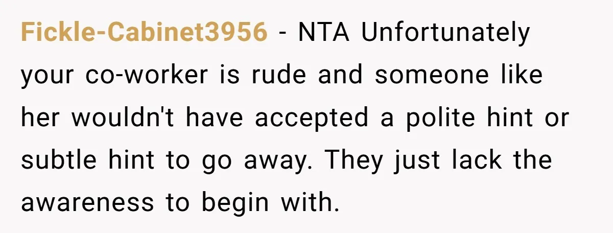 Fickle-Cabinet3956 − NTA Unfortunately your co-worker is rude and someone like her wouldn't have accepted a polite hint or subtle hint to go away. They just lack the awareness to...