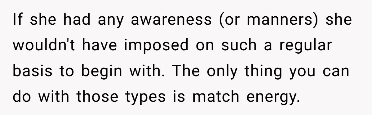 If she had any awareness (or manners) she wouldn't have imposed on such a regular basis to begin with. The only thing you can do with those types is match...