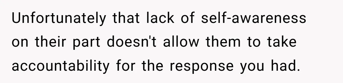Unfortunately that lack of self-awareness on their part doesn't allow them to take accountability for the response you had.
