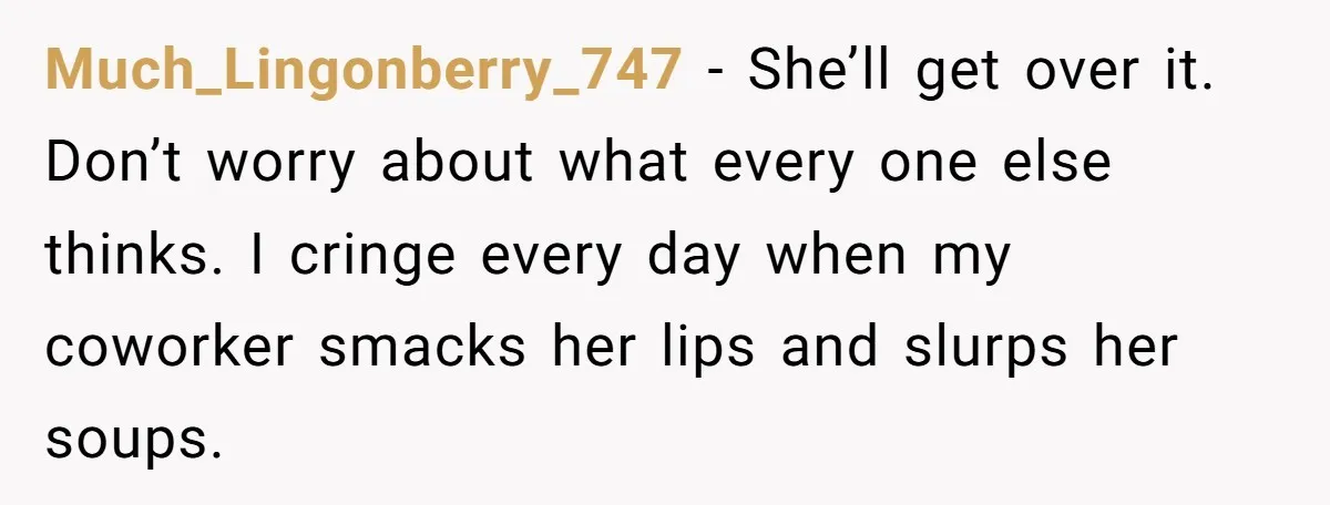 Much_Lingonberry_747 − She’ll get over it. Don’t worry about what every one else thinks. I cringe every day when my coworker smacks her lips and slurps her soups.