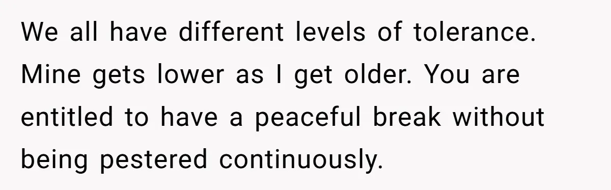 We all have different levels of tolerance. Mine gets lower as I get older. You are entitled to have a peaceful break without being pestered continuously.