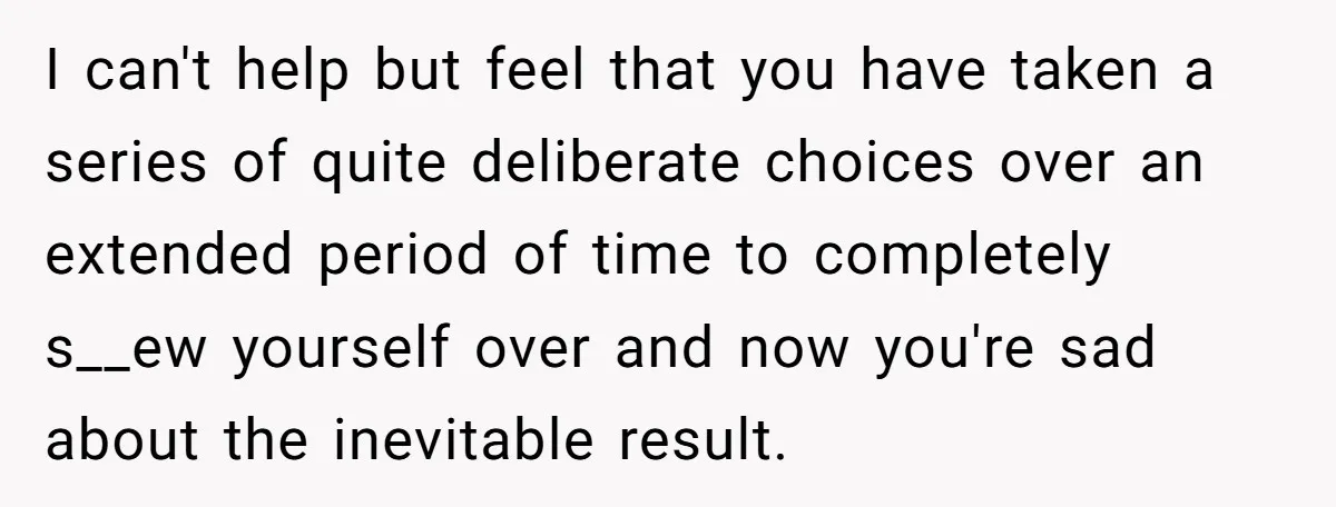 I can't help but feel that you have taken a series of quite deliberate choices over an extended period of time to completely s__ew yourself over and now you're sad...