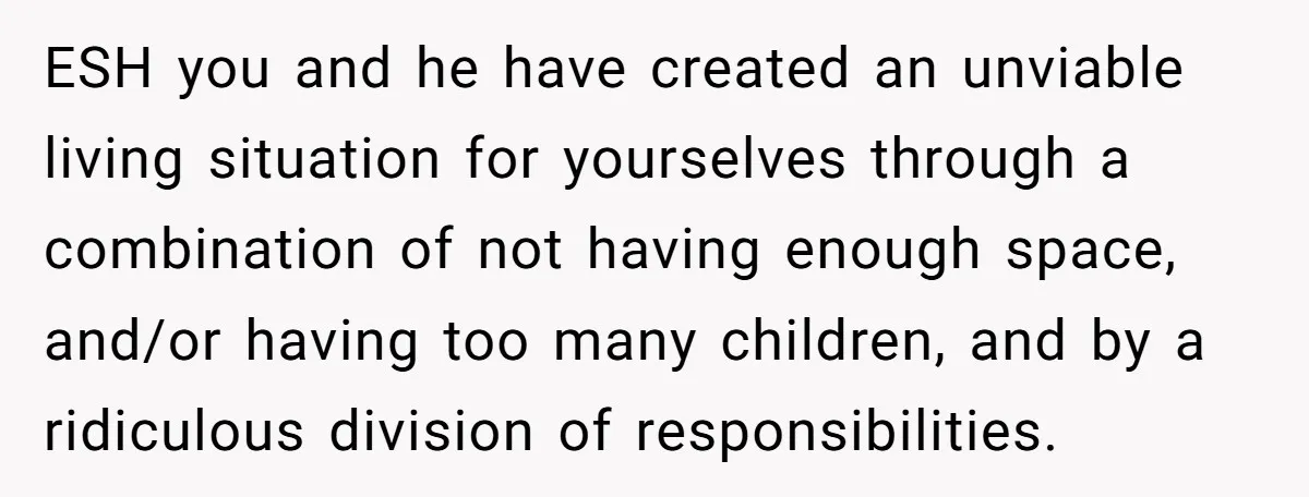 ESH you and he have created an unviable living situation for yourselves through a combination of not having enough space, and/or having too many children, and by a ridiculous division...