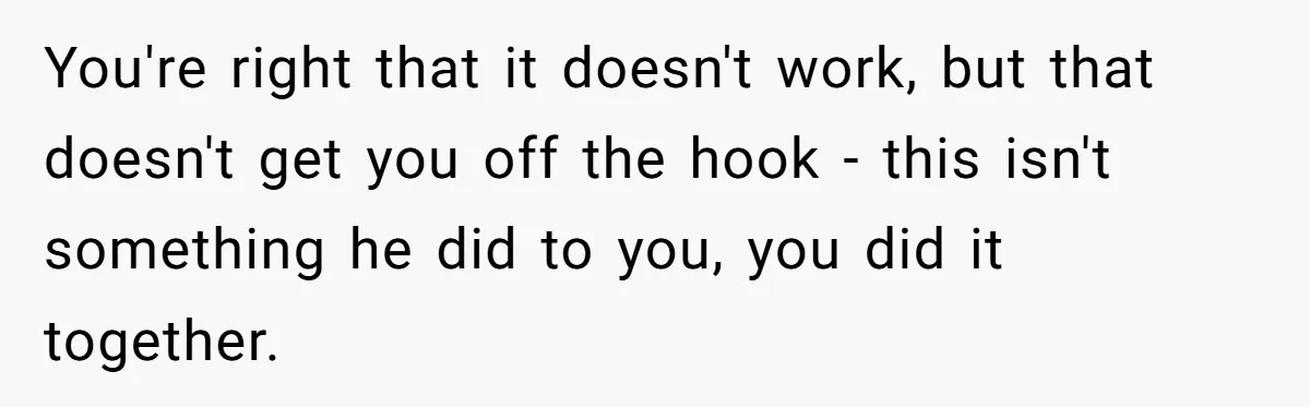 You're right that it doesn't work, but that doesn't get you off the hook - this isn't something he did to you, you did it together.