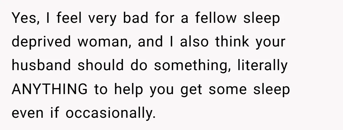 Yes, I feel very bad for a fellow sleep deprived woman, and I also think your husband should do something, literally ANYTHING to help you get some sleep even if...