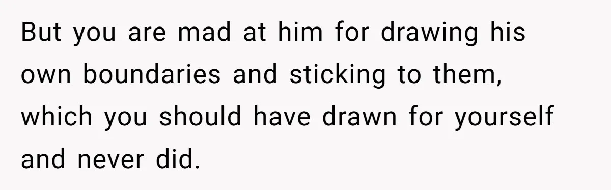 But you are mad at him for drawing his own boundaries and sticking to them, which you should have drawn for yourself and never did.