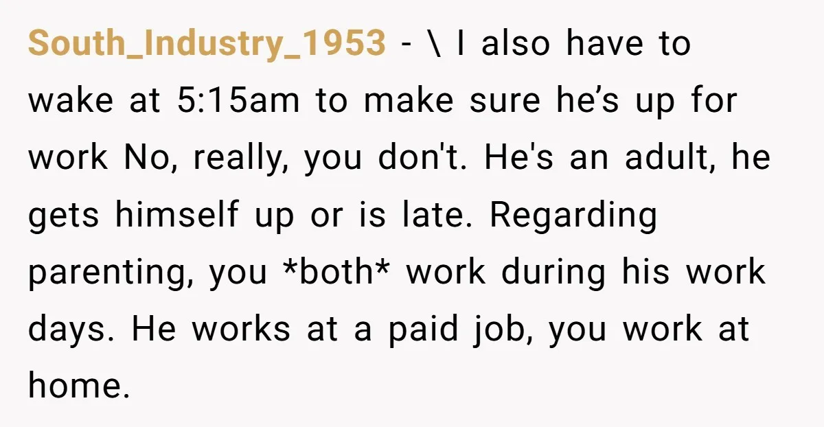 South_Industry_1953 − \ I also have to wake at 5:15am to make sure he’s up for work No, really, you don't. He's an adult, he gets himself up or is...