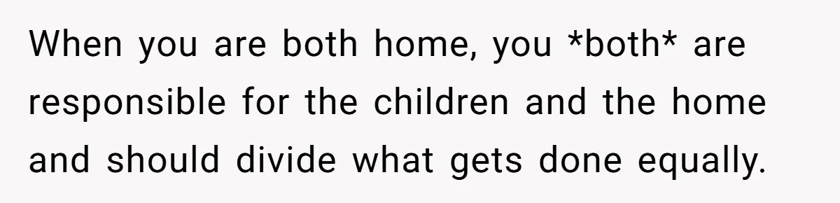 When you are both home, you *both* are responsible for the children and the home and should divide what gets done equally.
