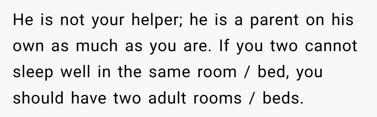 He is not your helper; he is a parent on his own as much as you are. If you two cannot sleep well in the same room / bed, you...