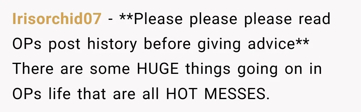 Irisorchid07 − **Please please please read OPs post history before giving advice** There are some HUGE things going on in OPs life that are all HOT MESSES.