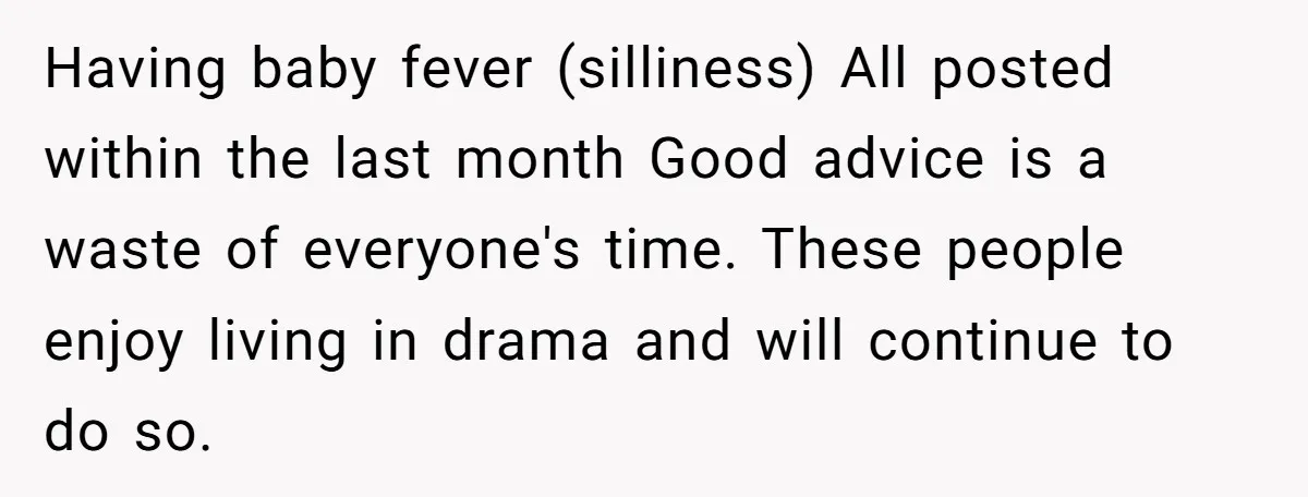 Having baby fever (silliness) All posted within the last month Good advice is a waste of everyone's time. These people enjoy living in drama and will continue to do so.