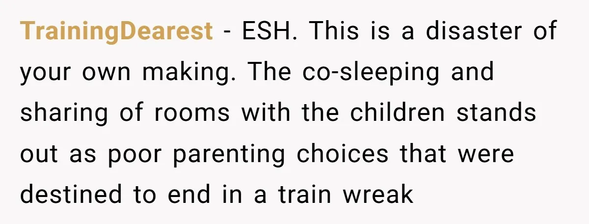 TrainingDearest − ESH. This is a disaster of your own making. The co-sleeping and sharing of rooms with the children stands out as poor parenting choices that were destined to...