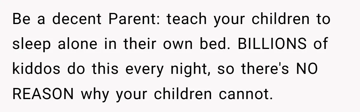 Be a decent Parent: teach your children to sleep alone in their own bed. BILLIONS of kiddos do this every night, so there's NO REASON why your children cannot.