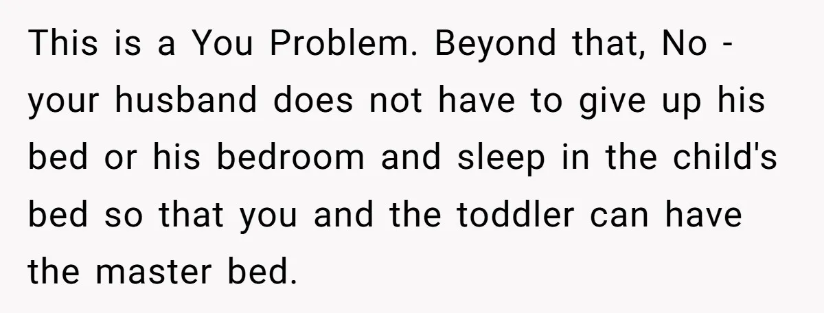 This is a You Problem. Beyond that, No - your husband does not have to give up his bed or his bedroom and sleep in the child's bed so that...