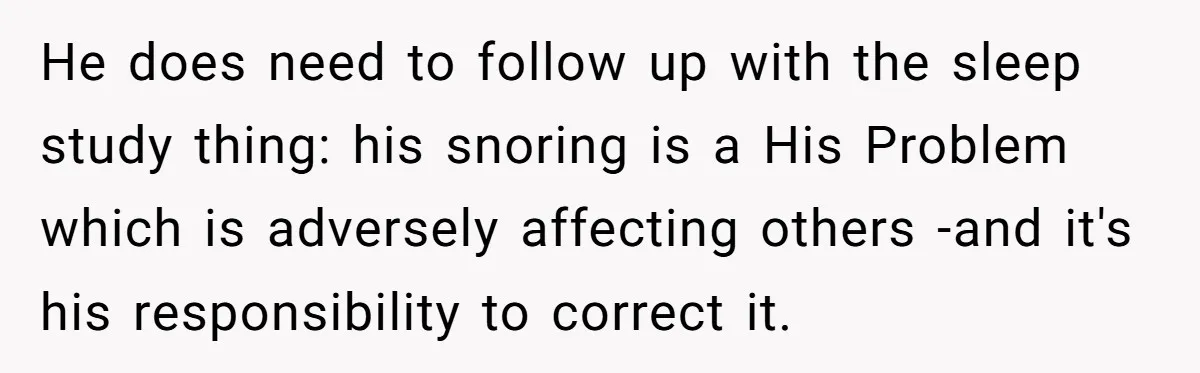 He does need to follow up with the sleep study thing: his snoring is a His Problem which is adversely affecting others -and it's his responsibility to correct it.
