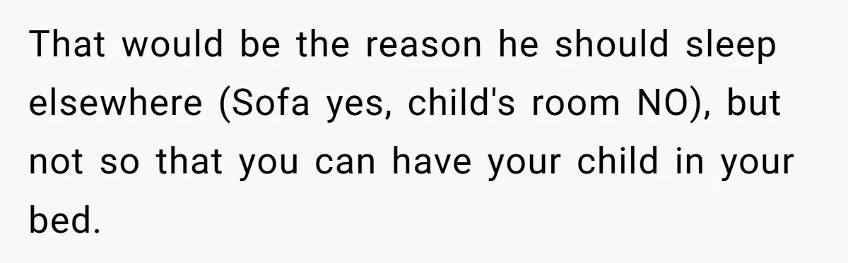 That would be the reason he should sleep elsewhere (Sofa yes, child's room NO), but not so that you can have your child in your bed.