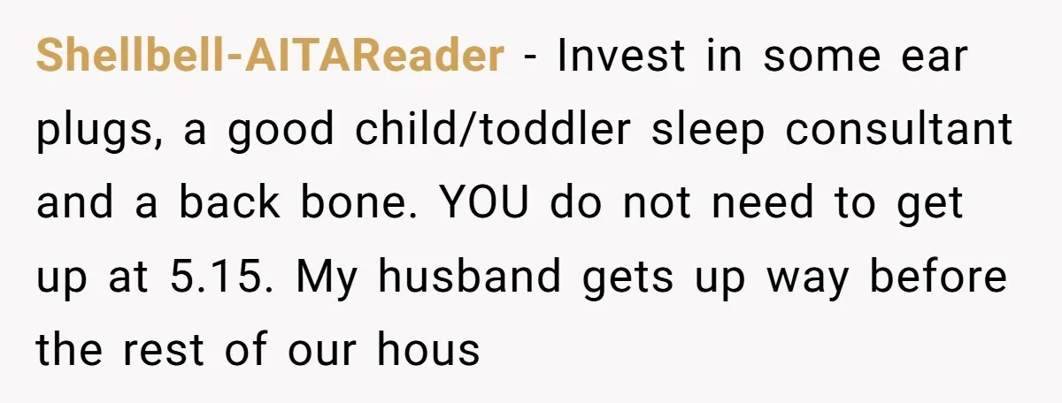 Shellbell-AITAReader − Invest in some ear plugs, a good child/toddler sleep consultant and a back bone. YOU do not need to get up at 5.15. My husband gets up way...