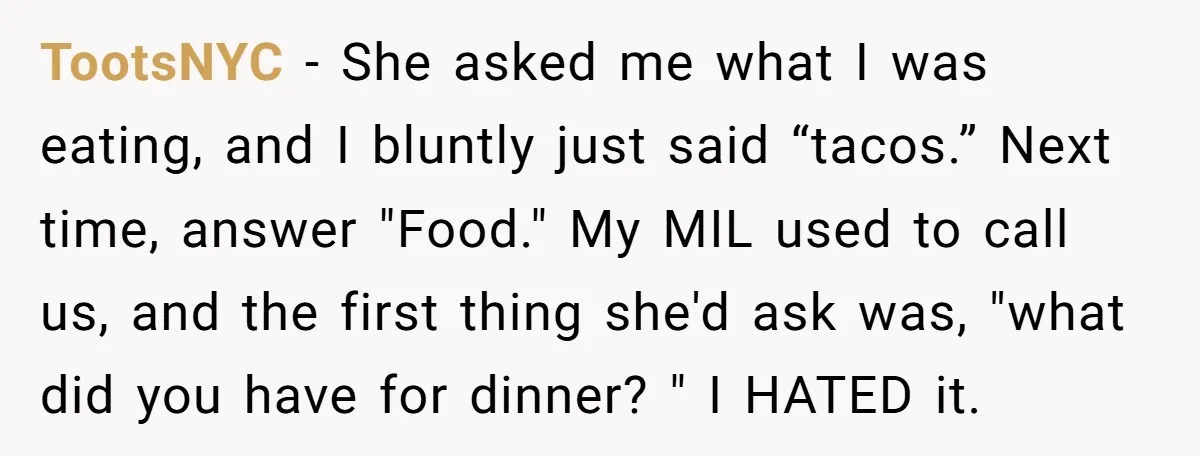 TootsNYC − She asked me what I was eating, and I bluntly just said “tacos.” Next time, answer "Food." My MIL used to call us, and the first thing she'd...