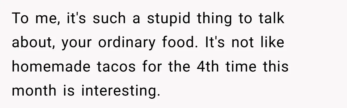 To me, it's such a stupid thing to talk about, your ordinary food. It's not like homemade tacos for the 4th time this month is interesting.