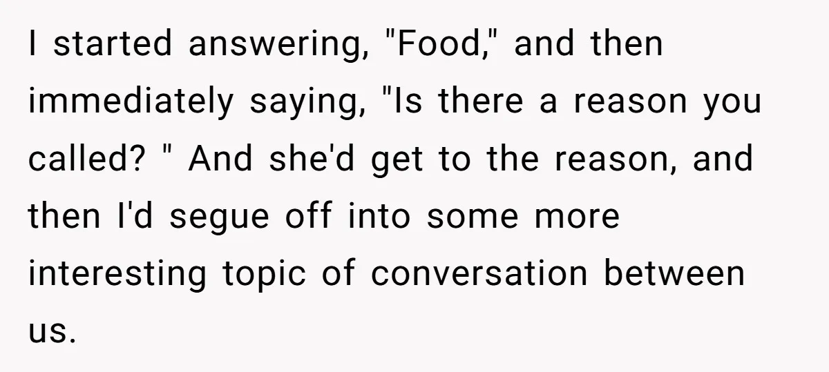 I started answering, "Food," and then immediately saying, "Is there a reason you called? " And she'd get to the reason, and then I'd segue off into some more interesting...