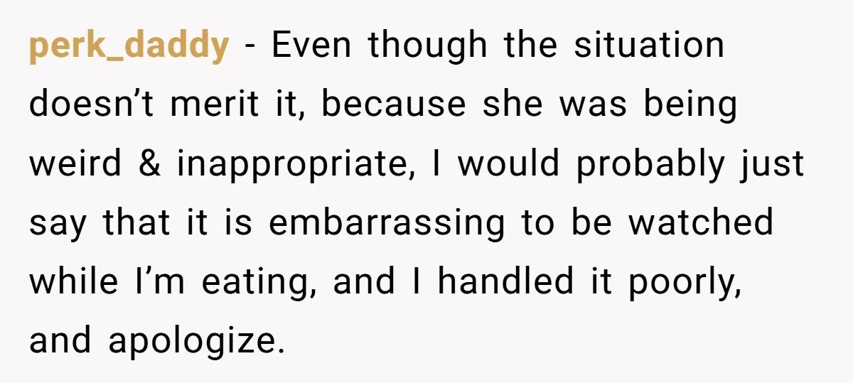 perk_daddy − Even though the situation doesn’t merit it, because she was being weird & inappropriate, I would probably just say that it is embarrassing to be watched while I’m...
