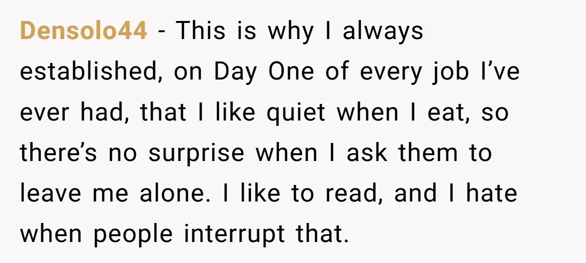 Densolo44 − This is why I always established, on Day One of every job I’ve ever had, that I like quiet when I eat, so there’s no surprise when I...