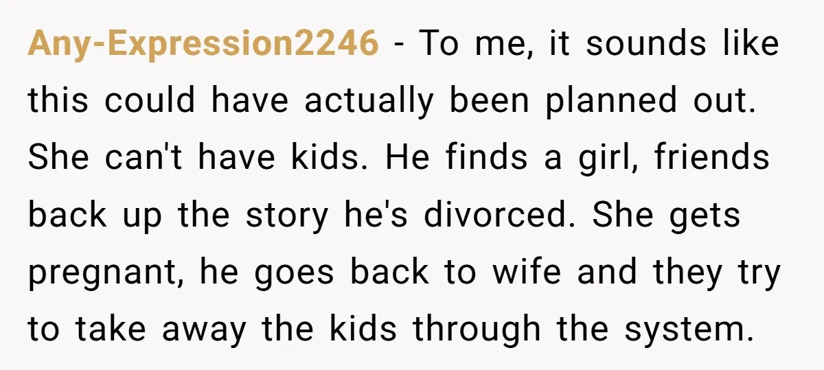 Any-Expression2246 - To me, it sounds like this could have actually been planned out. She can't have kids. He finds a girl, friends back up the story he's divorced. She...