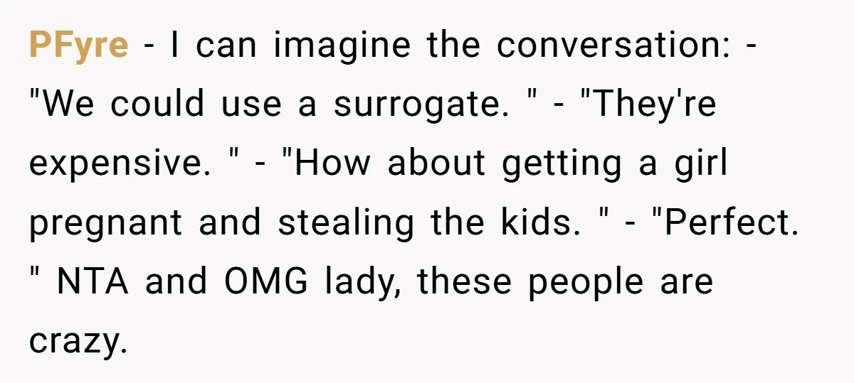 PFyre - I can imagine the conversation: - "We could use a surrogate. " - "They're expensive. " - "How about getting a girl pregnant and stealing the kids. "...