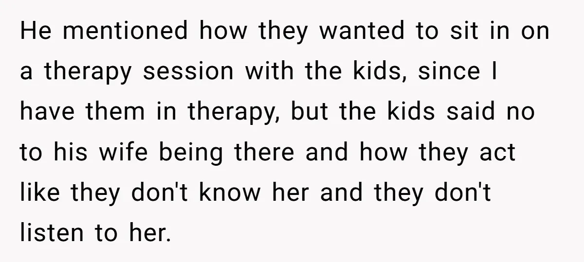 He mentioned how they wanted to sit in on a therapy session with the kids, since I have them in therapy, but the kids said no to his wife being...
